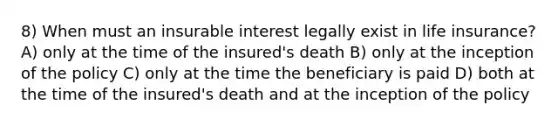 8) When must an insurable interest legally exist in life insurance? A) only at the time of the insured's death B) only at the inception of the policy C) only at the time the beneficiary is paid D) both at the time of the insured's death and at the inception of the policy