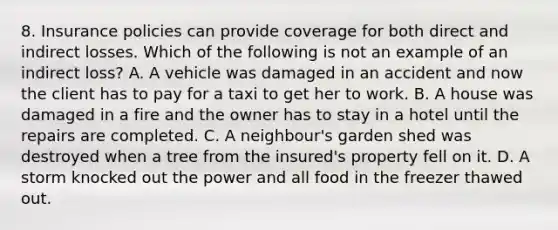 8. Insurance policies can provide coverage for both direct and indirect losses. Which of the following is not an example of an indirect loss? A. A vehicle was damaged in an accident and now the client has to pay for a taxi to get her to work. B. A house was damaged in a fire and the owner has to stay in a hotel until the repairs are completed. C. A neighbour's garden shed was destroyed when a tree from the insured's property fell on it. D. A storm knocked out the power and all food in the freezer thawed out.