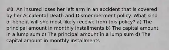 #8. An insured loses her left arm in an accident that is covered by her Accidental Death and Dismemberment policy. What kind of benefit will she most likely receive from this policy? a) The principal amount in monthly installments b) The capital amount in a lump sum c) The principal amount in a lump sum d) The capital amount in monthly installments