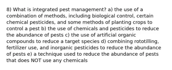 8) What is integrated pest management? a) the use of a combination of methods, including biological control, certain chemical pesticides, and some methods of planting crops to control a pest b) the use of chemicals and pesticides to reduce the abundance of pests c) the use of artificial organic compounds to reduce a target species d) combining rototilling, fertilizer use, and inorganic pesticides to reduce the abundance of pests e) a technique used to reduce the abundance of pests that does NOT use any chemicals