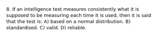 8. If an intelligence test measures consistently what it is supposed to be measuring each time it is used, then it is said that the test is: A) based on a normal distribution. B) standardised. C) valid. D) reliable.