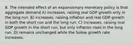 8. The intended effect of an expansionary monetary policy is that aggregate demand A) increases, raising real GDP growth only in the long run. B) increases, raising inflation and real GDP growth in both the short run and the long run. C) increases, raising real GDP growth in the short run, but only inflation rises in the long run. D) remains unchanged while the Solow growth rate increases.