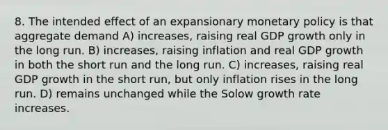 8. The intended effect of an expansionary monetary policy is that aggregate demand A) increases, raising real GDP growth only in the long run. B) increases, raising inflation and real GDP growth in both the short run and the long run. C) increases, raising real GDP growth in the short run, but only inflation rises in the long run. D) remains unchanged while the Solow growth rate increases.