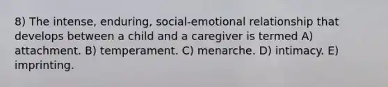 8) The intense, enduring, social-emotional relationship that develops between a child and a caregiver is termed A) attachment. B) temperament. C) menarche. D) intimacy. E) imprinting.