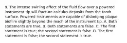 8. The intense swirling effect of the fluid flow over a powered instrument tip will fracture calculus deposits from the tooth surface. Powered instruments are capable of dislodging plaque biofilm slightly beyond the reach of the instrument tip. A. Both statements are true. B. Both statements are false. C. The first statement is true; the second statement is false. D. The first statement is false; the second statement is true.