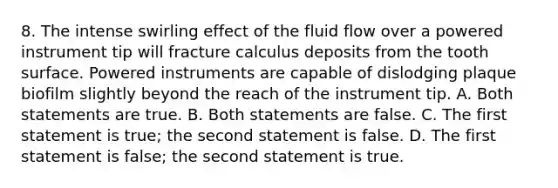 8. The intense swirling effect of the fluid flow over a powered instrument tip will fracture calculus deposits from the tooth surface. Powered instruments are capable of dislodging plaque biofilm slightly beyond the reach of the instrument tip. A. Both statements are true. B. Both statements are false. C. The first statement is true; the second statement is false. D. The first statement is false; the second statement is true.