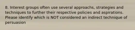 8. Interest groups often use several approachs, strategies and techniques to further their respective policies and aspirations. Please identify which is NOT considered an indirect technique of persuasion