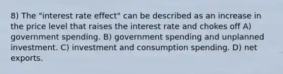 8) The "interest rate effect" can be described as an increase in the price level that raises the interest rate and chokes off A) government spending. B) government spending and unplanned investment. C) investment and consumption spending. D) net exports.