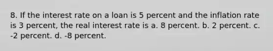 8. If the interest rate on a loan is 5 percent and the inflation rate is 3 percent, the real interest rate is a. 8 percent. b. 2 percent. c. -2 percent. d. -8 percent.