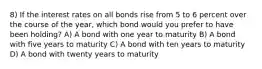 8) If the interest rates on all bonds rise from 5 to 6 percent over the course of the year, which bond would you prefer to have been holding? A) A bond with one year to maturity B) A bond with five years to maturity C) A bond with ten years to maturity D) A bond with twenty years to maturity