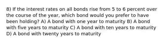 8) If the interest rates on all bonds rise from 5 to 6 percent over the course of the year, which bond would you prefer to have been holding? A) A bond with one year to maturity B) A bond with five years to maturity C) A bond with ten years to maturity D) A bond with twenty years to maturity