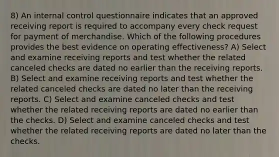 8) An internal control questionnaire indicates that an approved receiving report is required to accompany every check request for payment of merchandise. Which of the following procedures provides the best evidence on operating effectiveness? A) Select and examine receiving reports and test whether the related canceled checks are dated no earlier than the receiving reports. B) Select and examine receiving reports and test whether the related canceled checks are dated no later than the receiving reports. C) Select and examine canceled checks and test whether the related receiving reports are dated no earlier than the checks. D) Select and examine canceled checks and test whether the related receiving reports are dated no later than the checks.