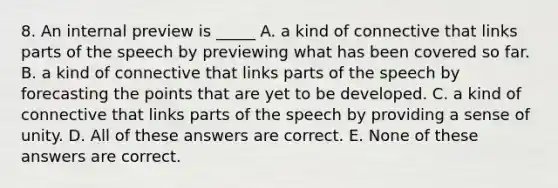 8. An internal preview is _____ A. a kind of connective that links parts of the speech by previewing what has been covered so far. B. a kind of connective that links parts of the speech by forecasting the points that are yet to be developed. C. a kind of connective that links parts of the speech by providing a sense of unity. D. All of these answers are correct. E. None of these answers are correct.