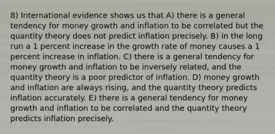 8) International evidence shows us that A) there is a general tendency for money growth and inflation to be correlated but the quantity theory does not predict inflation precisely. B) in the long run a 1 percent increase in the growth rate of money causes a 1 percent increase in inflation. C) there is a general tendency for money growth and inflation to be inversely related, and the quantity theory is a poor predictor of inflation. D) money growth and inflation are always rising, and the quantity theory predicts inflation accurately. E) there is a general tendency for money growth and inflation to be correlated and the quantity theory predicts inflation precisely.