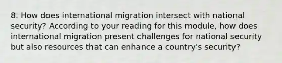 8. How does international migration intersect with <a href='https://www.questionai.com/knowledge/k14ej21VHe-national-security' class='anchor-knowledge'>national security</a>? According to your reading for this module, how does international migration present challenges for national security but also resources that can enhance a country's security?