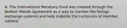 8. The International Monetary Fund was created through the Bretton Woods Agreement as a way to monitor the foreign exchange systems and help stabilize the currencies of member nations.