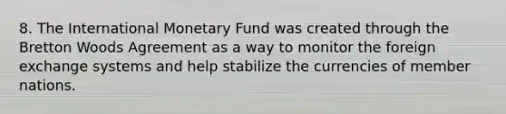 8. The International Monetary Fund was created through the Bretton Woods Agreement as a way to monitor the foreign exchange systems and help stabilize the currencies of member nations.