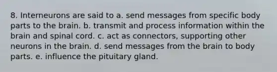 8. Interneurons are said to a. send messages from specific body parts to the brain. b. transmit and process information within the brain and spinal cord. c. act as connectors, supporting other neurons in the brain. d. send messages from the brain to body parts. e. influence the pituitary gland.