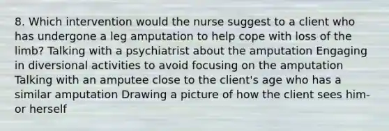 8. Which intervention would the nurse suggest to a client who has undergone a leg amputation to help cope with loss of the limb? Talking with a psychiatrist about the amputation Engaging in diversional activities to avoid focusing on the amputation Talking with an amputee close to the client's age who has a similar amputation Drawing a picture of how the client sees him- or herself