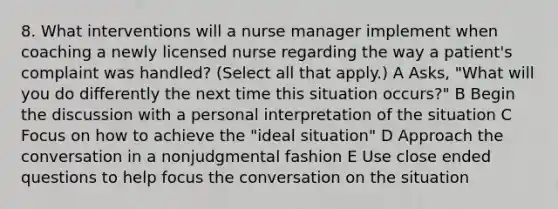 8. What interventions will a nurse manager implement when coaching a newly licensed nurse regarding the way a patient's complaint was handled? (Select all that apply.) A Asks, "What will you do differently the next time this situation occurs?" B Begin the discussion with a personal interpretation of the situation C Focus on how to achieve the "ideal situation" D Approach the conversation in a nonjudgmental fashion E Use close ended questions to help focus the conversation on the situation