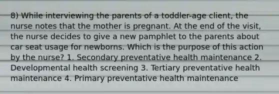 8) While interviewing the parents of a toddler-age client, the nurse notes that the mother is pregnant. At the end of the visit, the nurse decides to give a new pamphlet to the parents about car seat usage for newborns. Which is the purpose of this action by the nurse? 1. Secondary preventative health maintenance 2. Developmental health screening 3. Tertiary preventative health maintenance 4. Primary preventative health maintenance