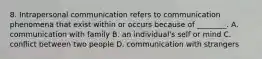 8. Intrapersonal communication refers to communication phenomena that exist within or occurs because of ________. A. communication with family B. an individual's self or mind C. conflict between two people D. communication with strangers