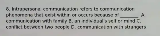 8. Intrapersonal communication refers to communication phenomena that exist within or occurs because of ________. A. communication with family B. an individual's self or mind C. conflict between two people D. communication with strangers