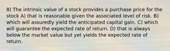 8) The intrinsic value of a stock provides a purchase price for the stock A) that is reasonable given the associated level of risk. B) which will assuredly yield the anticipated capital gain. C) which will guarantee the expected rate of return. D) that is always below the market value but yet yields the expected rate of return.