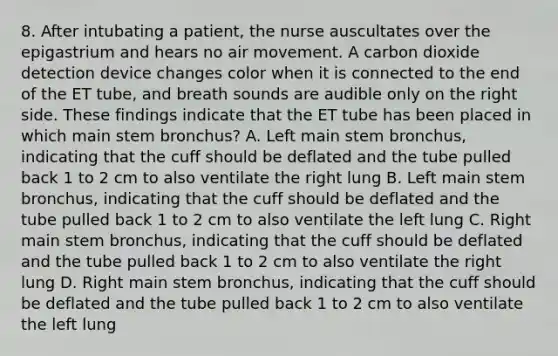 8. After intubating a patient, the nurse auscultates over the epigastrium and hears no air movement. A carbon dioxide detection device changes color when it is connected to the end of the ET tube, and breath sounds are audible only on the right side. These findings indicate that the ET tube has been placed in which main stem bronchus? A. Left main stem bronchus, indicating that the cuff should be deflated and the tube pulled back 1 to 2 cm to also ventilate the right lung B. Left main stem bronchus, indicating that the cuff should be deflated and the tube pulled back 1 to 2 cm to also ventilate the left lung C. Right main stem bronchus, indicating that the cuff should be deflated and the tube pulled back 1 to 2 cm to also ventilate the right lung D. Right main stem bronchus, indicating that the cuff should be deflated and the tube pulled back 1 to 2 cm to also ventilate the left lung