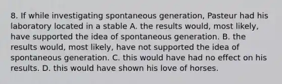 8. If while investigating spontaneous generation, Pasteur had his laboratory located in a stable A. the results would, most likely, have supported the idea of spontaneous generation. B. the results would, most likely, have not supported the idea of spontaneous generation. C. this would have had no effect on his results. D. this would have shown his love of horses.