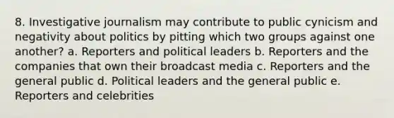 8. Investigative journalism may contribute to public cynicism and negativity about politics by pitting which two groups against one another? a. Reporters and political leaders b. Reporters and the companies that own their broadcast media c. Reporters and the general public d. Political leaders and the general public e. Reporters and celebrities