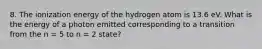 8. The ionization energy of the hydrogen atom is 13.6 eV. What is the energy of a photon emitted corresponding to a transition from the n = 5 to n = 2 state?