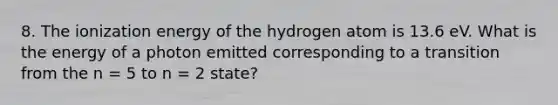 8. The ionization energy of the hydrogen atom is 13.6 eV. What is the energy of a photon emitted corresponding to a transition from the n = 5 to n = 2 state?