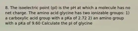 8. The isoelectric point (pI) is the pH at which a molecule has no net charge. The amino acid glycine has two ionizable groups: 1) a carboxylic acid group with a pKa of 2.72 2) an amino group with a pKa of 9.60 Calculate the pI of glycine