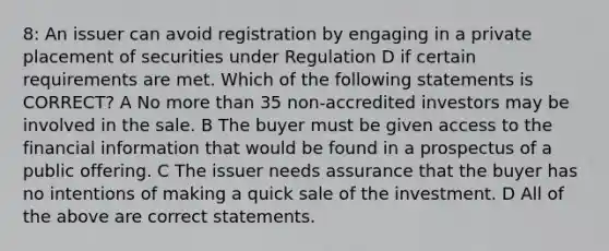 8: An issuer can avoid registration by engaging in a private placement of securities under Regulation D if certain requirements are met. Which of the following statements is CORRECT? A No more than 35 non-accredited investors may be involved in the sale. B The buyer must be given access to the financial information that would be found in a prospectus of a public offering. C The issuer needs assurance that the buyer has no intentions of making a quick sale of the investment. D All of the above are correct statements.