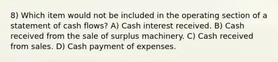 8) Which item would not be included in the operating section of a statement of cash flows? A) Cash interest received. B) Cash received from the sale of surplus machinery. C) Cash received from sales. D) Cash payment of expenses.