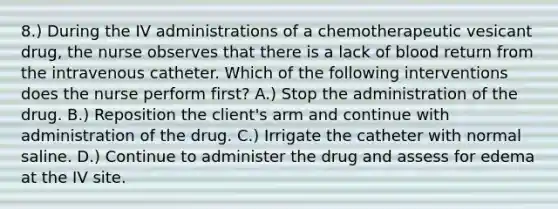 8.) During the IV administrations of a chemotherapeutic vesicant drug, the nurse observes that there is a lack of blood return from the intravenous catheter. Which of the following interventions does the nurse perform first? A.) Stop the administration of the drug. B.) Reposition the client's arm and continue with administration of the drug. C.) Irrigate the catheter with normal saline. D.) Continue to administer the drug and assess for edema at the IV site.