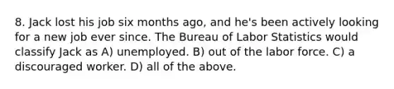 8. Jack lost his job six months ago, and he's been actively looking for a new job ever since. The Bureau of Labor Statistics would classify Jack as A) unemployed. B) out of the labor force. C) a discouraged worker. D) all of the above.