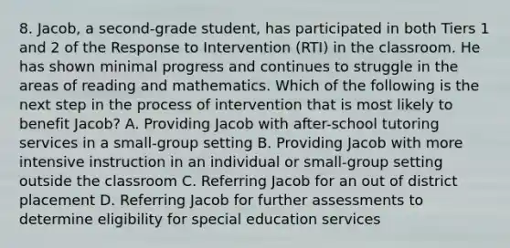 8. Jacob, a second-grade student, has participated in both Tiers 1 and 2 of the Response to Intervention (RTI) in the classroom. He has shown minimal progress and continues to struggle in the areas of reading and mathematics. Which of the following is the next step in the process of intervention that is most likely to benefit Jacob? A. Providing Jacob with after-school tutoring services in a small-group setting B. Providing Jacob with more intensive instruction in an individual or small-group setting outside the classroom C. Referring Jacob for an out of district placement D. Referring Jacob for further assessments to determine eligibility for special education services