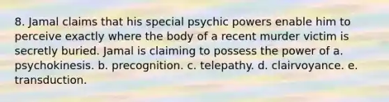 8. Jamal claims that his special psychic powers enable him to perceive exactly where the body of a recent murder victim is secretly buried. Jamal is claiming to possess the power of a. psychokinesis. b. precognition. c. telepathy. d. clairvoyance. e. transduction.