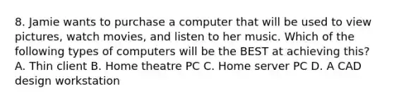 8. Jamie wants to purchase a computer that will be used to view pictures, watch movies, and listen to her music. Which of the following types of computers will be the BEST at achieving this? A. Thin client B. Home theatre PC C. Home server PC D. A CAD design workstation