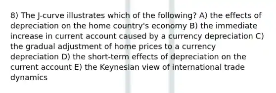 8) The J-curve illustrates which of the following? A) the effects of depreciation on the home country's economy B) the immediate increase in current account caused by a currency depreciation C) the gradual adjustment of home prices to a currency depreciation D) the short-term effects of depreciation on the current account E) the Keynesian view of international trade dynamics