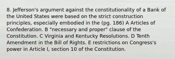 8. Jefferson's argument against the constitutionality of a Bank of the United States were based on the strict construction principles, especially embodied in the (pg. 186) A Articles of Confederation. B "necessary and proper" clause of the Constitution. C Virginia and Kentucky Resolutions. D Tenth Amendment in the Bill of Rights. E restrictions on Congress's power in Article I, section 10 of the Constitution.