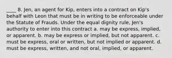 ____ 8. Jen, an agent for Kip, enters into a contract on Kip's behalf with Leon that must be in writing to be enforceable under the Statute of Frauds. Under the equal dignity rule, Jen's authority to enter into this contract a. may be express, implied, or apparent. b. may be express or implied, but not apparent. c. must be express, oral or written, but not implied or apparent. d. must be express, written, and not oral, implied, or apparent.