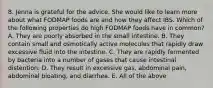 8. Jenna is grateful for the advice. She would like to learn more about what FODMAP foods are and how they affect IBS. Which of the following properties do high FODMAP foods have in common? A. They are poorly absorbed in the small intestine. B. They contain small and osmotically active molecules that rapidly draw excessive fluid into the intestine. C. They are rapidly fermented by bacteria into a number of gases that cause intestinal distention. D. They result in excessive gas, abdominal pain, abdominal bloating, and diarrhea. E. All of the above