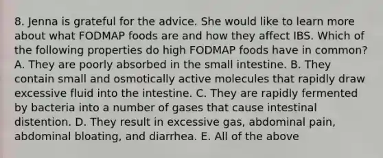 8. Jenna is grateful for the advice. She would like to learn more about what FODMAP foods are and how they affect IBS. Which of the following properties do high FODMAP foods have in common? A. They are poorly absorbed in the small intestine. B. They contain small and osmotically active molecules that rapidly draw excessive fluid into the intestine. C. They are rapidly fermented by bacteria into a number of gases that cause intestinal distention. D. They result in excessive gas, abdominal pain, abdominal bloating, and diarrhea. E. All of the above