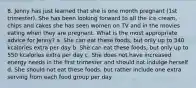 8. Jenny has just learned that she is one month pregnant (1st trimester). She has been looking forward to all the ice cream, chips and cakes she has seen women on TV and in the movies eating when they are pregnant. What is the most appropriate advice for Jenny? a. She can eat these foods, but only up to 340 kcalories extra per day b. She can eat these foods, but only up to 550 kcalories extra per day c. She does not have increased energy needs in the first trimester and should not indulge herself d. She should not eat these foods, but rather include one extra serving from each food group per day