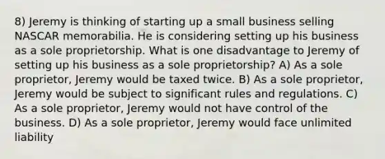 8) Jeremy is thinking of starting up a small business selling NASCAR memorabilia. He is considering setting up his business as a sole proprietorship. What is one disadvantage to Jeremy of setting up his business as a sole proprietorship? A) As a sole proprietor, Jeremy would be taxed twice. B) As a sole proprietor, Jeremy would be subject to significant rules and regulations. C) As a sole proprietor, Jeremy would not have control of the business. D) As a sole proprietor, Jeremy would face unlimited liability