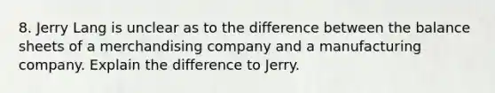 8. Jerry Lang is unclear as to the difference between the balance sheets of a merchandising company and a manufacturing company. Explain the difference to Jerry.