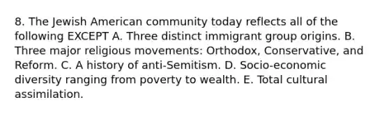 8. The Jewish American community today reflects all of the following EXCEPT A. Three distinct immigrant group origins. B. Three major religious movements: Orthodox, Conservative, and Reform. C. A history of anti-Semitism. D. Socio-economic diversity ranging from poverty to wealth. E. Total cultural assimilation.